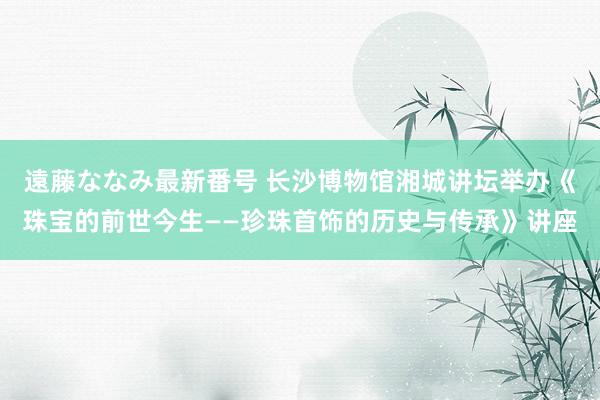 遠藤ななみ最新番号 长沙博物馆湘城讲坛举办《珠宝的前世今生——珍珠首饰的历史与传承》讲座