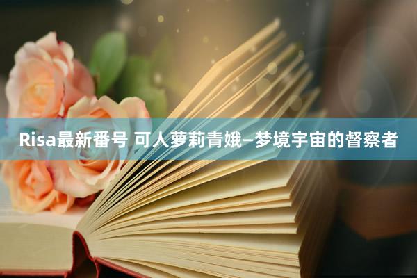 Risa最新番号 可人萝莉青娥—梦境宇宙的督察者