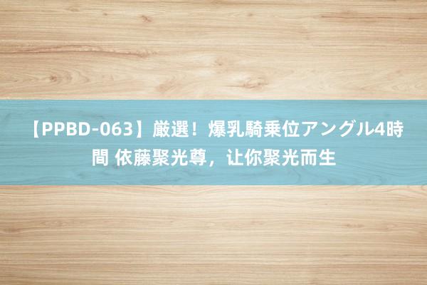 【PPBD-063】厳選！爆乳騎乗位アングル4時間 依藤聚光尊，让你聚光而生
