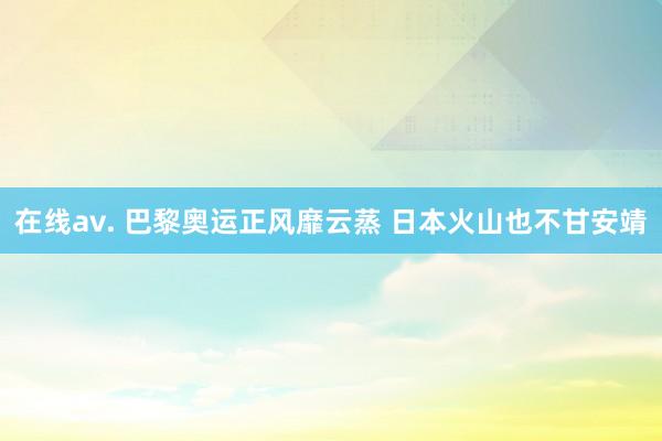 在线av. 巴黎奥运正风靡云蒸 日本火山也不甘安靖