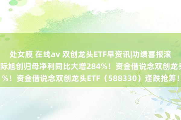 处女膜 在线av 双创龙头ETF早资讯|功绩喜报滚滚络续！英伟达宗旨股中际旭创归母净利同比大增284%！资金借说念双创龙头ETF（588330）逢跌抢筹！
