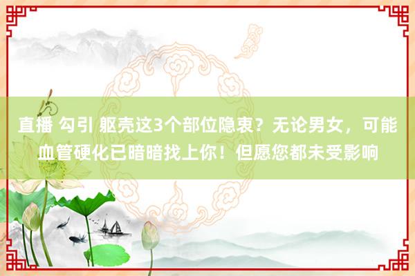 直播 勾引 躯壳这3个部位隐衷？无论男女，可能血管硬化已暗暗找上你！但愿您都未受影响