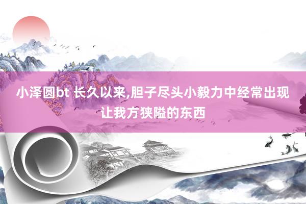 小泽圆bt 长久以来，胆子尽头小毅力中经常出现让我方狭隘的东西