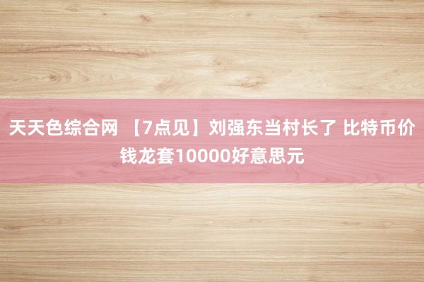 天天色综合网 【7点见】刘强东当村长了 比特币价钱龙套10000好意思元