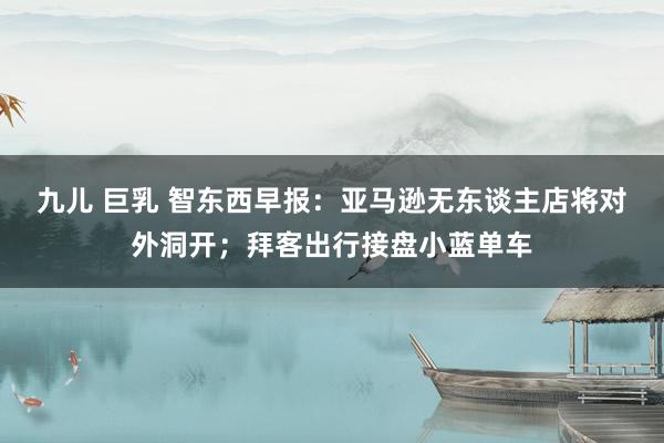 九儿 巨乳 智东西早报：亚马逊无东谈主店将对外洞开；拜客出行接盘小蓝单车