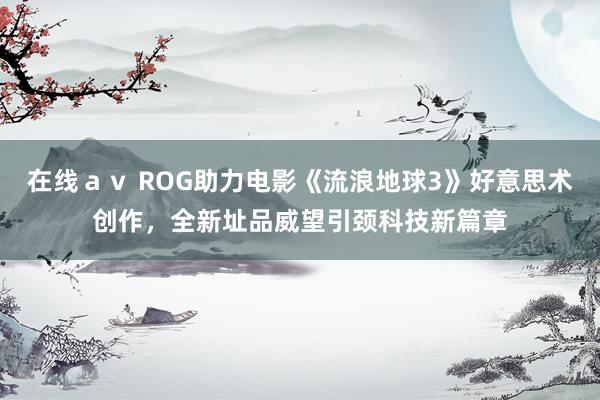 在线ａｖ ROG助力电影《流浪地球3》好意思术创作，全新址品威望引颈科技新篇章