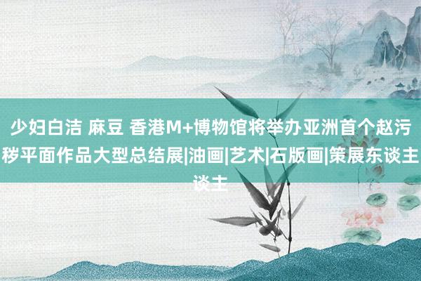 少妇白洁 麻豆 香港M+博物馆将举办亚洲首个赵污秽平面作品大型总结展|油画|艺术|石版画|策展东谈主