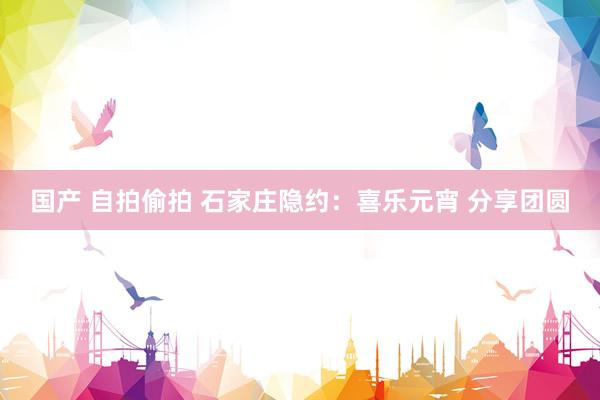 国产 自拍偷拍 石家庄隐约：喜乐元宵 分享团圆