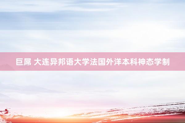 巨屌 大连异邦语大学法国外洋本科神态学制