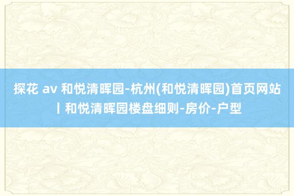 探花 av 和悦清晖园-杭州(和悦清晖园)首页网站丨和悦清晖园楼盘细则-房价-户型