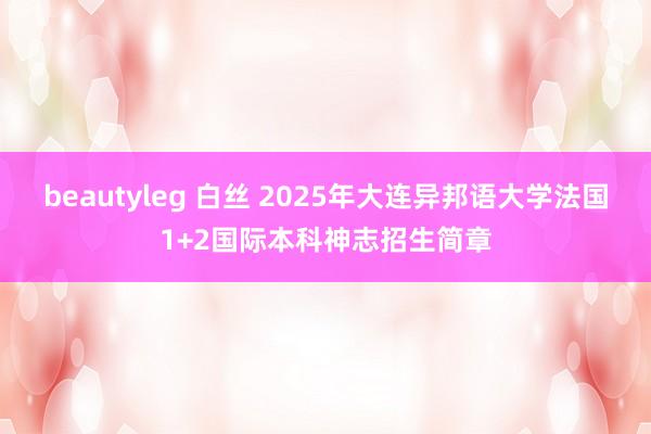 beautyleg 白丝 2025年大连异邦语大学法国1+2国际本科神志招生简章