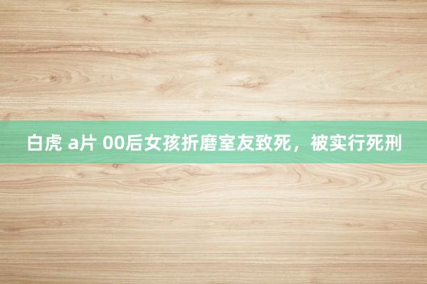 白虎 a片 00后女孩折磨室友致死，被实行死刑
