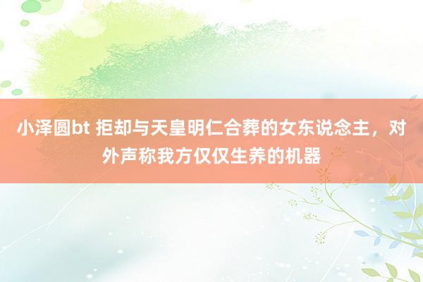 小泽圆bt 拒却与天皇明仁合葬的女东说念主，对外声称我方仅仅生养的机器