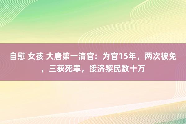 自慰 女孩 大唐第一清官：为官15年，两次被免，三获死罪，接济黎民数十万