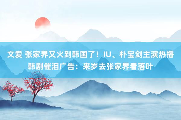 文爱 张家界又火到韩国了！IU、朴宝剑主演热播韩剧催泪广告：来岁去张家界看落叶