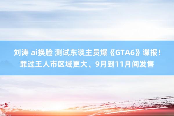 刘涛 ai换脸 测试东谈主员爆《GTA6》谍报！罪过王人市区域更大、9月到11月间发售