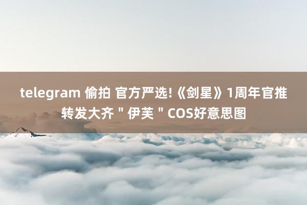 telegram 偷拍 官方严选!《剑星》1周年官推转发大齐＂伊芙＂COS好意思图