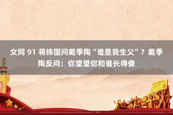 女同 91 蒋纬国问戴季陶“谁是我生父”？戴季陶反问：你望望你和谁长得像