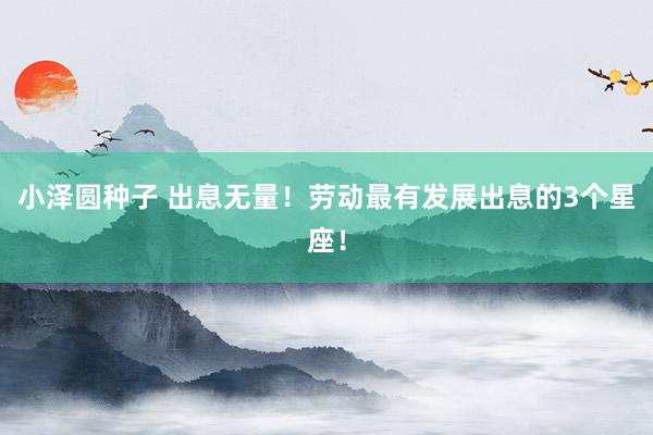 小泽圆种子 出息无量！劳动最有发展出息的3个星座！