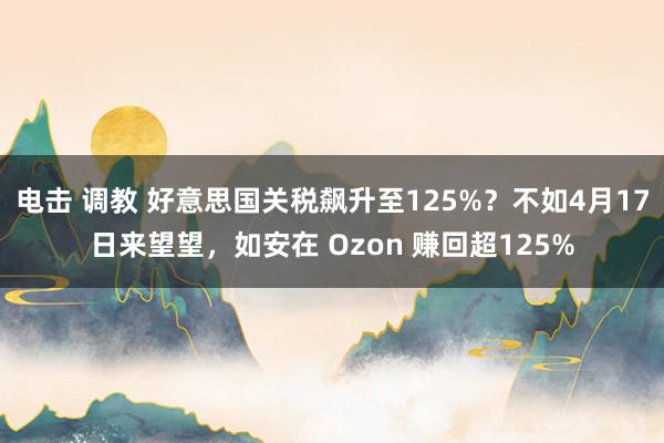 电击 调教 好意思国关税飙升至125%？不如4月17日来望望，如安在 Ozon 赚回超125%