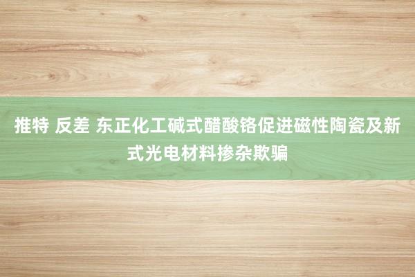 推特 反差 东正化工碱式醋酸铬促进磁性陶瓷及新式光电材料掺杂欺骗