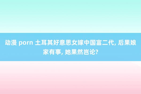 动漫 porn 土耳其好意思女嫁中国富二代， 后果娘家有事， 她果然岂论?