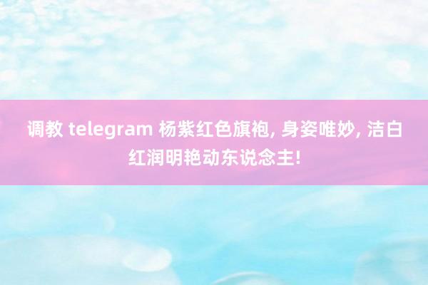 调教 telegram 杨紫红色旗袍， 身姿唯妙， 洁白红润明艳动东说念主!