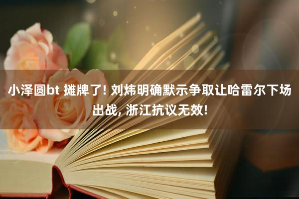 小泽圆bt 摊牌了! 刘炜明确默示争取让哈雷尔下场出战， 浙江抗议无效!