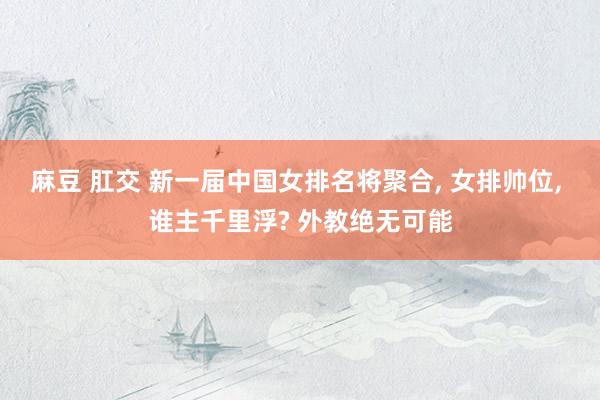 麻豆 肛交 新一届中国女排名将聚合， 女排帅位， 谁主千里浮? 外教绝无可能