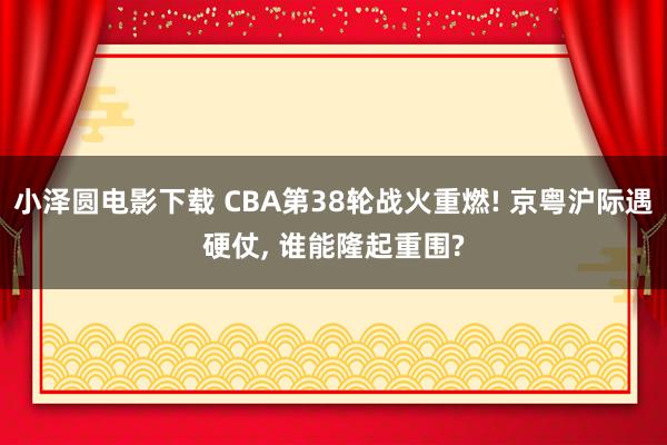 小泽圆电影下载 CBA第38轮战火重燃! 京粤沪际遇硬仗， 谁能隆起重围?