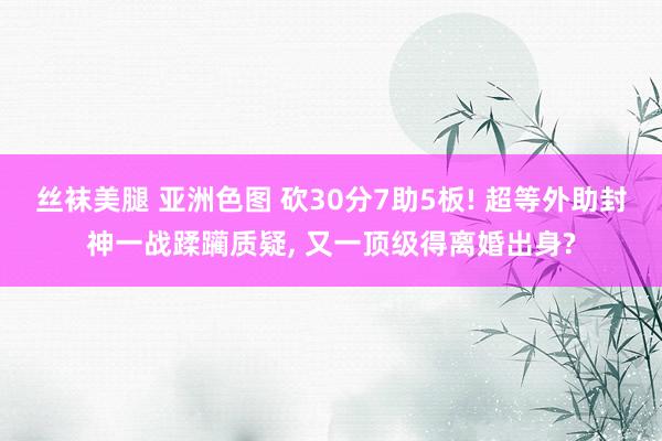 丝袜美腿 亚洲色图 砍30分7助5板! 超等外助封神一战蹂躏质疑， 又一顶级得离婚出身?