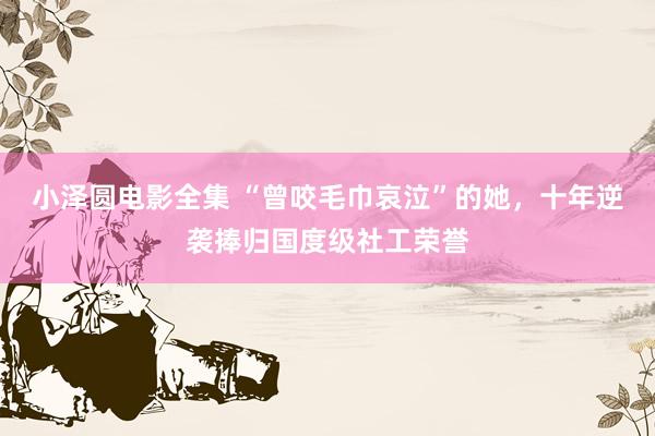小泽圆电影全集 “曾咬毛巾哀泣”的她，十年逆袭捧归国度级社工荣誉