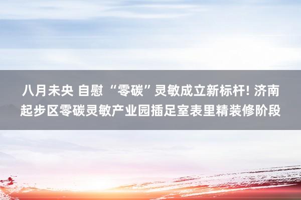 八月未央 自慰 “零碳”灵敏成立新标杆! 济南起步区零碳灵敏产业园插足室表里精装修阶段