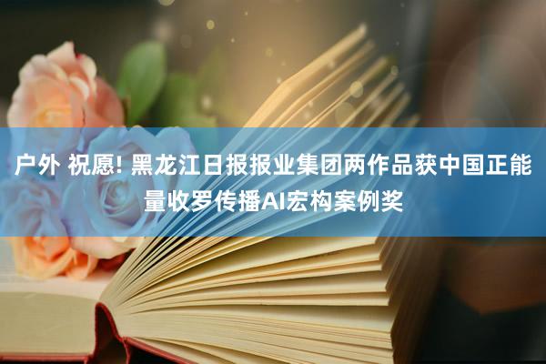 户外 祝愿! 黑龙江日报报业集团两作品获中国正能量收罗传播AI宏构案例奖