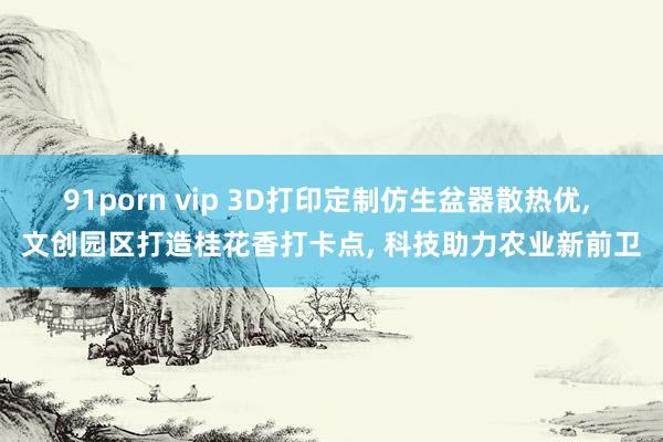 91porn vip 3D打印定制仿生盆器散热优， 文创园区打造桂花香打卡点， 科技助力农业新前卫