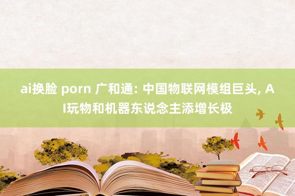 ai换脸 porn 广和通: 中国物联网模组巨头， AI玩物和机器东说念主添增长极