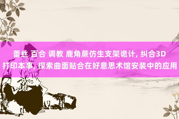 蕾丝 百合 调教 鹿角蕨仿生支架诡计， 纠合3D打印本事， 探索曲面贴合在好意思术馆安装中的应用
