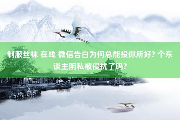制服丝袜 在线 微信告白为何总能投你所好? 个东谈主阴私被侵扰了吗?