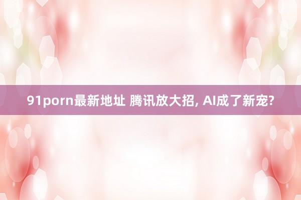 91porn最新地址 腾讯放大招， AI成了新宠?