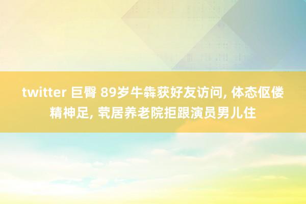 twitter 巨臀 89岁牛犇获好友访问， 体态伛偻精神足， 茕居养老院拒跟演员男儿住