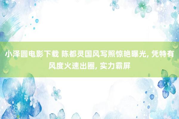 小泽圆电影下载 陈都灵国风写照惊艳曝光， 凭特有风度火速出圈， 实力霸屏