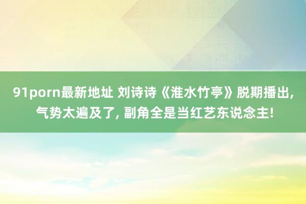 91porn最新地址 刘诗诗《淮水竹亭》脱期播出， 气势太遍及了， 副角全是当红艺东说念主!