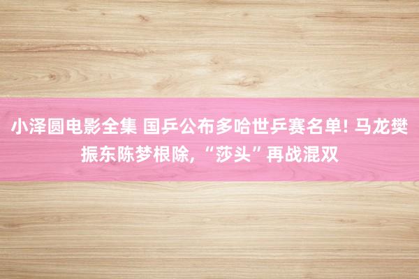 小泽圆电影全集 国乒公布多哈世乒赛名单! 马龙樊振东陈梦根除， “莎头”再战混双