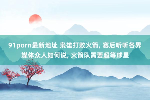 91porn最新地址 枭雄打败火箭， 赛后听听各界媒体众人如何说， 火箭队需要超等球星