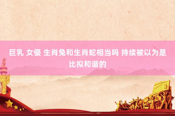 巨乳 女優 生肖兔和生肖蛇相当吗 持续被以为是比拟和谐的