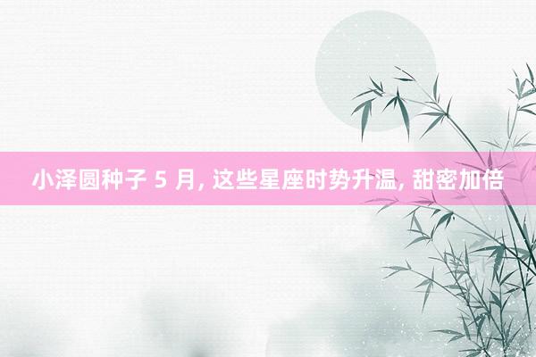 小泽圆种子 5 月， 这些星座时势升温， 甜密加倍