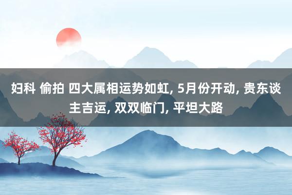 妇科 偷拍 四大属相运势如虹， 5月份开动， 贵东谈主吉运， 双双临门， 平坦大路