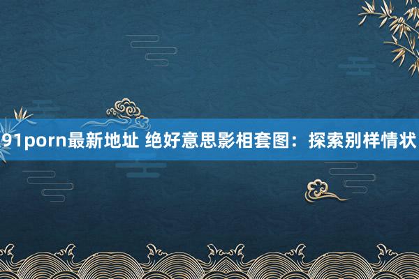91porn最新地址 绝好意思影相套图：探索别样情状
