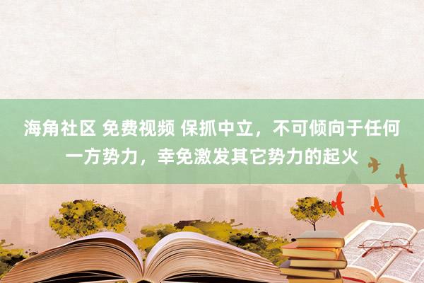 海角社区 免费视频 保抓中立，不可倾向于任何一方势力，幸免激发其它势力的起火
