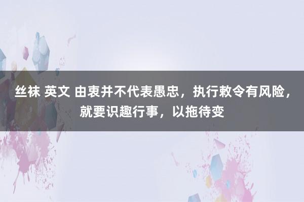 丝袜 英文 由衷并不代表愚忠，执行敕令有风险，就要识趣行事，以拖待变